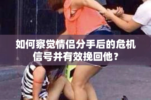 如何察觉情侣分手后的危机信号并有效挽回他？