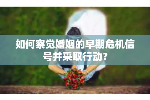 如何察觉婚姻的早期危机信号并采取行动？
