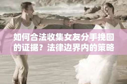 如何合法收集女友分手挽回的证据？法律边界内的策略与技巧