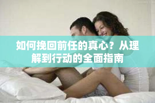 如何挽回前任的真心？从理解到行动的全面指南