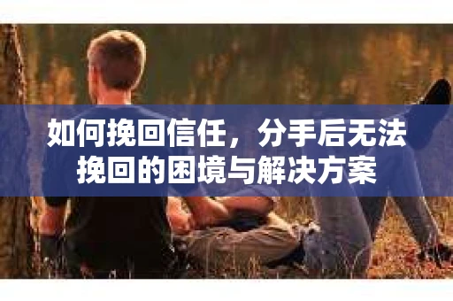 如何挽回信任，分手后无法挽回的困境与解决方案