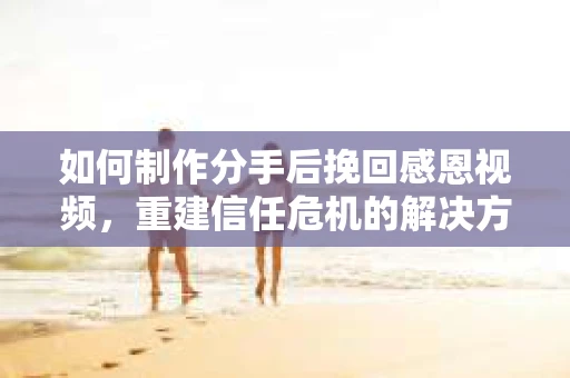 如何制作分手后挽回感恩视频，重建信任危机的解决方案