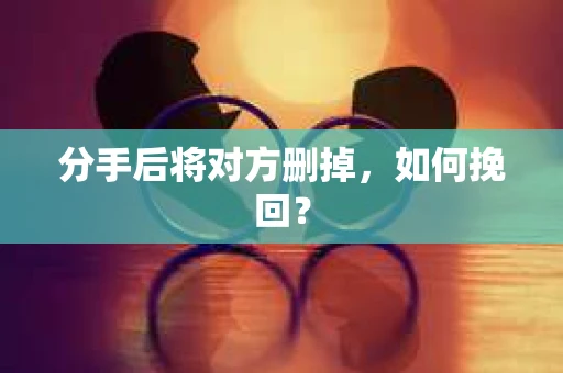 分手后将对方删掉,如何挽回? 分手后将对方删掉,如何挽回?