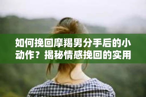 如何挽回摩羯男分手后的小动作?揭秘情感挽回的实用策略 如何挽回摩羯男分手后的小动作?揭秘情感挽回的实用策略