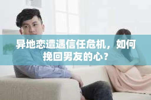 异地恋遭遇信任危机，如何挽回男友的心？