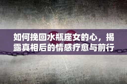 如何挽回水瓶座女的心，揭露真相后的情感疗愈与前行计划