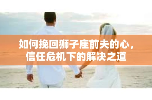 如何挽回狮子座前夫的心，信任危机下的解决之道