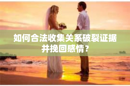 如何合法收集关系破裂证据并挽回感情？