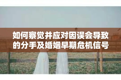 如何察觉并应对因误会导致的分手及婚姻早期危机信号？