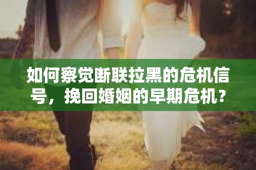 如何察觉断联拉黑的危机信号，挽回婚姻的早期危机？