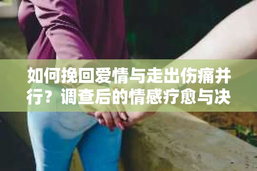 如何挽回爱情与走出伤痛并行？调查后的情感疗愈与决策指南