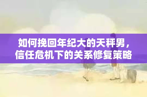 如何挽回年纪大的天秤男，信任危机下的关系修复策略