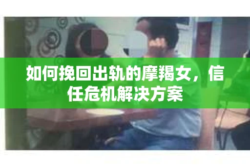 如何挽回出轨的摩羯女，信任危机解决方案