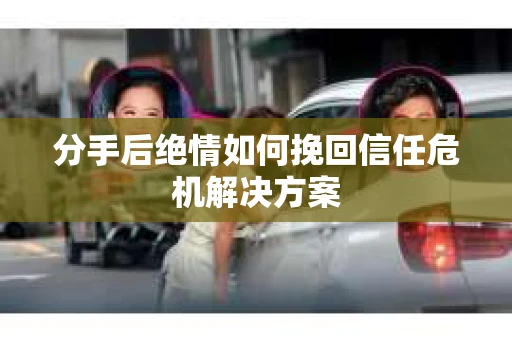分手后绝情如何挽回信任危机解决方案