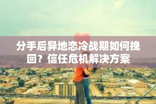 分手后异地恋冷战期如何挽回？信任危机解决方案
