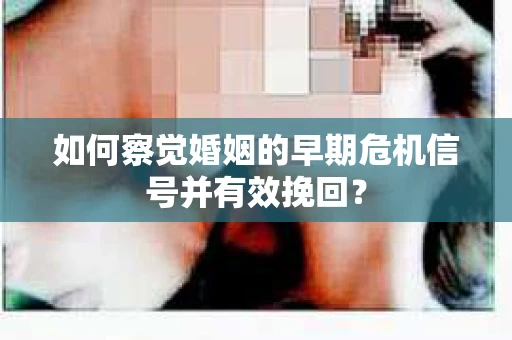 如何察觉婚姻的早期危机信号并有效挽回？