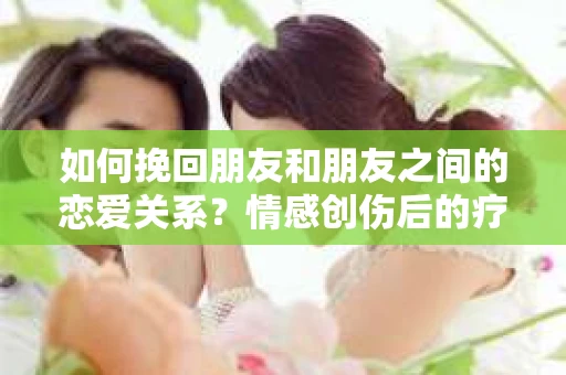 如何挽回朋友和朋友之间的恋爱关系？情感创伤后的疗愈与决策之路