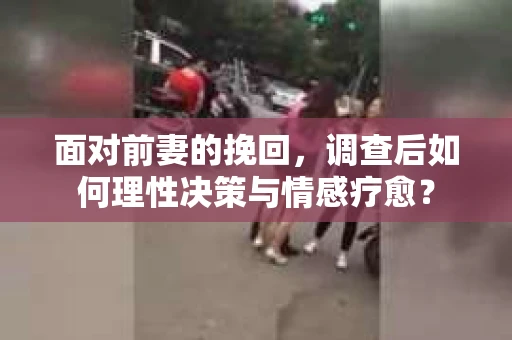 面对前妻的挽回，调查后如何理性决策与情感疗愈？