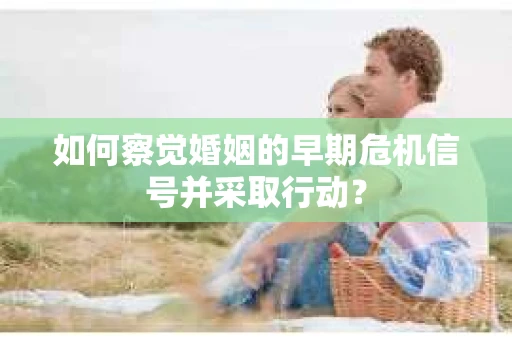 如何察觉婚姻的早期危机信号并采取行动？