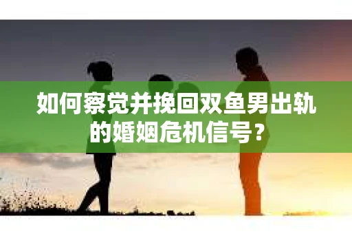 如何察觉并挽回双鱼男出轨的婚姻危机信号？