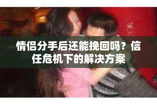 情侣分手后还能挽回吗？信任危机下的解决方案