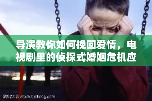 导演教你如何挽回爱情，电视剧里的侦探式婚姻危机应对法