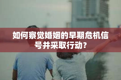 如何察觉婚姻的早期危机信号并采取行动？