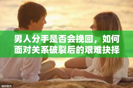 男人分手是否会挽回，如何面对关系破裂后的艰难抉择？