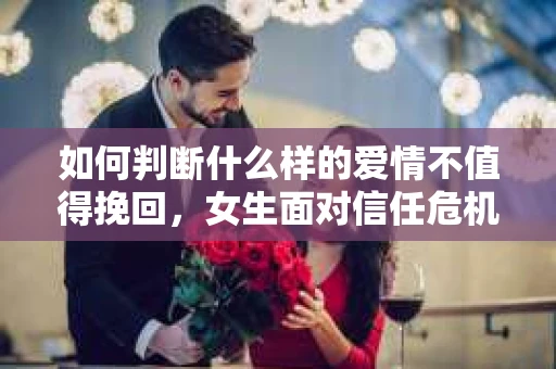 如何判断什么样的爱情不值得挽回，女生面对信任危机怎么办？