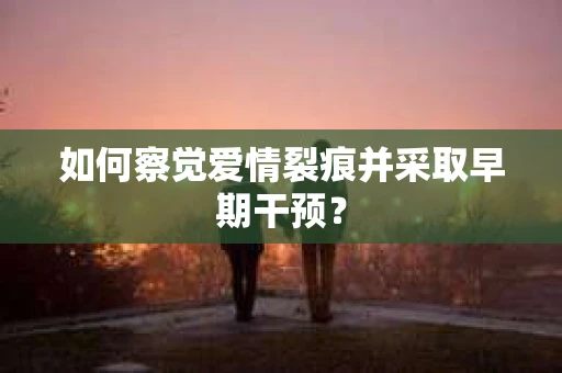 如何察觉爱情裂痕并采取早期干预? 如何察觉爱情裂痕并采取早期干预?