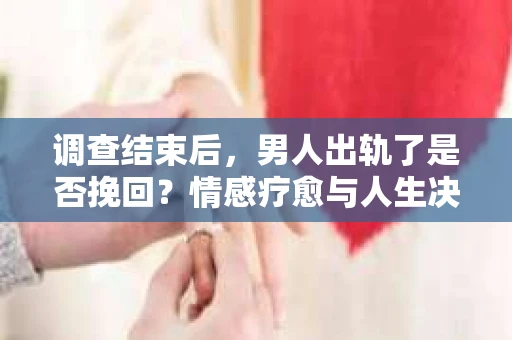 调查结束后，男人出轨了是否挽回？情感疗愈与人生决策的干货指南