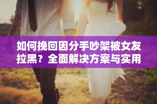 如何挽回因分手吵架被女友拉黑？全面解决方案与实用建议