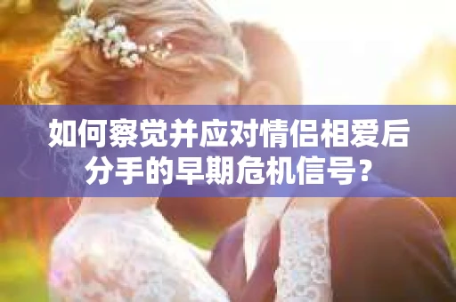 如何察觉并应对情侣相爱后分手的早期危机信号？