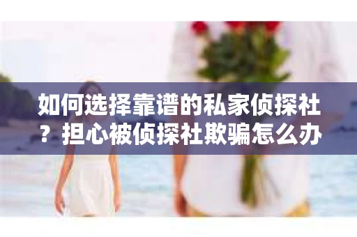 如何选择靠谱的私家侦探社？担心被侦探社欺骗怎么办？