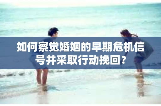 如何察觉婚姻的早期危机信号并采取行动挽回？