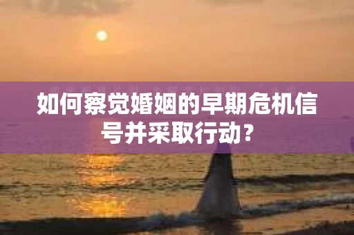 如何察觉婚姻的早期危机信号并采取行动？