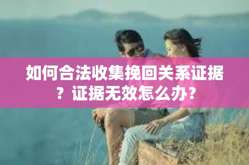 如何合法收集挽回关系证据？证据无效怎么办？
