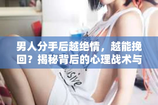 男人分手后越绝情，越能挽回？揭秘背后的心理战术与实际操作