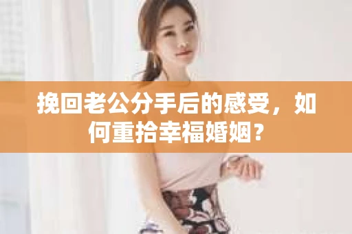 挽回老公分手后的感受，如何重拾幸福婚姻？