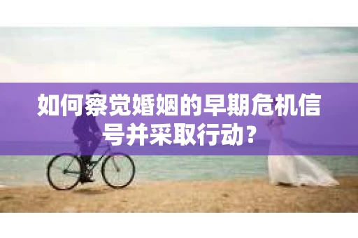 如何察觉婚姻的早期危机信号并采取行动？