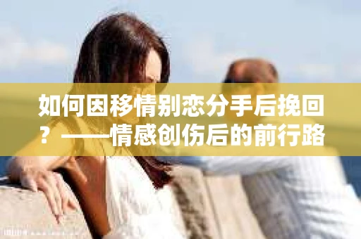 如何因移情别恋分手后挽回？——情感创伤后的前行路线图
