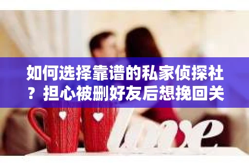 如何选择靠谱的私家侦探社？担心被删好友后想挽回关系怎么办？
