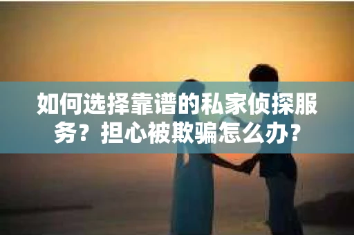如何选择靠谱的私家侦探服务？担心被欺骗怎么办？