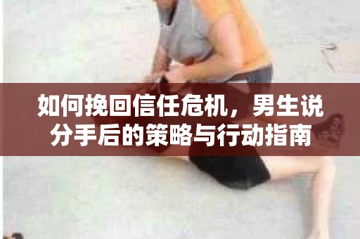如何挽回信任危机，男生说分手后的策略与行动指南