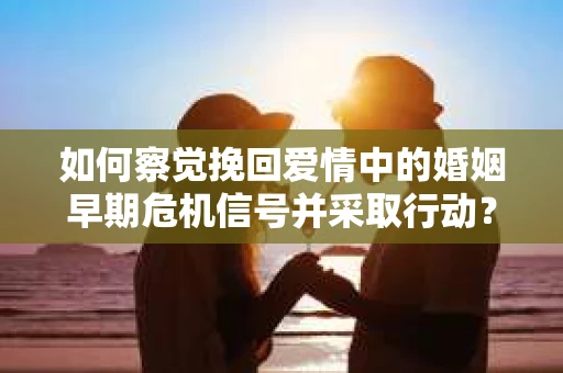 如何察觉挽回爱情中的婚姻早期危机信号并采取行动？