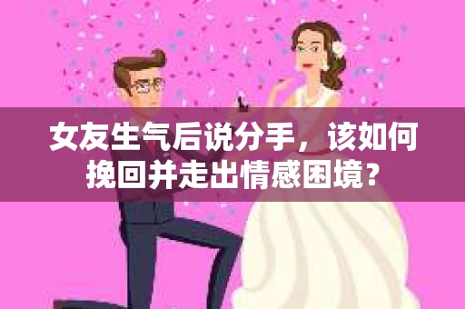 女友生气后说分手，该如何挽回并走出情感困境？