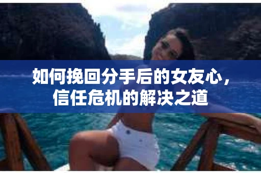 如何挽回分手后的女友心，信任危机的解决之道