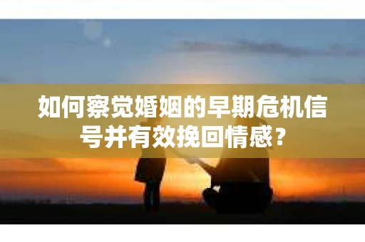 如何察觉婚姻的早期危机信号并有效挽回情感？