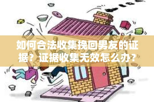 如何合法收集挽回男友的证据？证据收集无效怎么办？
