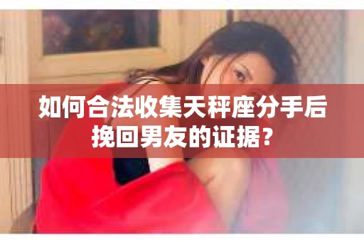 如何合法收集天秤座分手后挽回男友的证据？